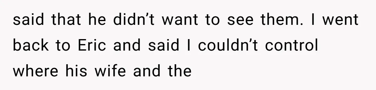 said that he didn’t want to see them. I went back to Eric and said I couldn’t control where his wife and the