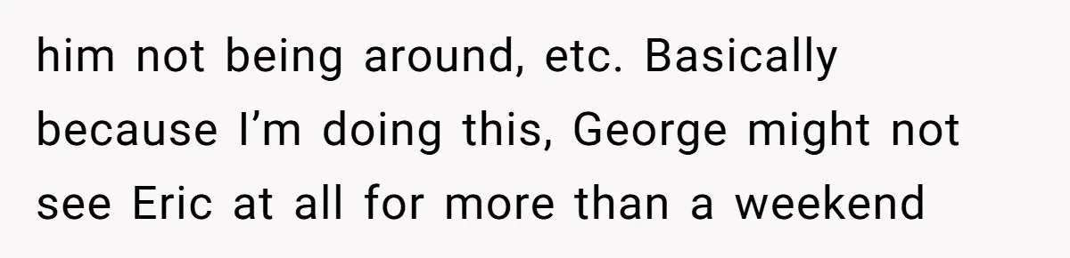 him not being around, etc. Basically because I’m doing this, George might not see Eric at all for more than a weekend