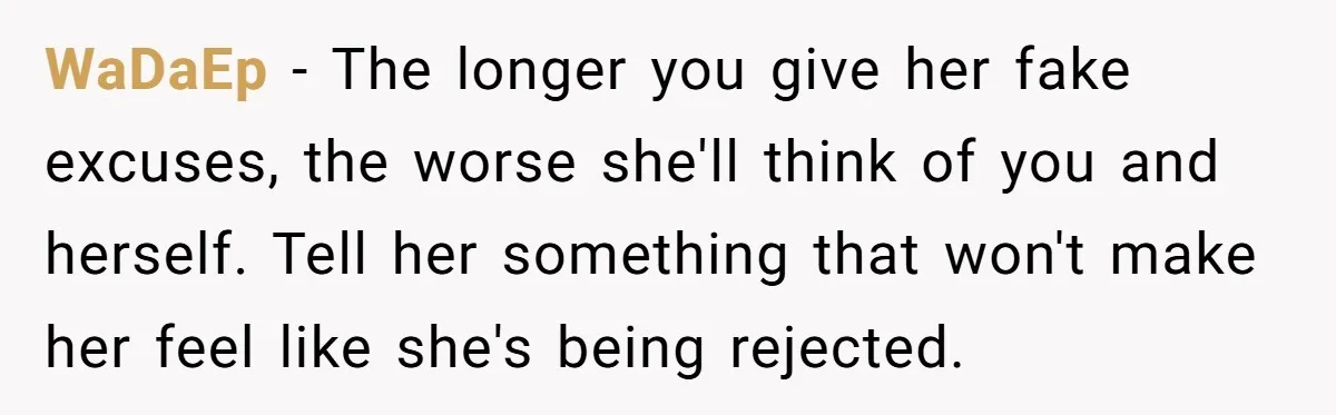 WaDaEp − The longer you give her fake excuses, the worse she'll think of you and herself. Tell her something that won't make her feel like she's being rejected.