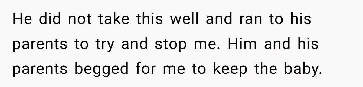 He did not take this well and ran to his parents to try and stop me. Him and his parents begged for me to keep the baby.