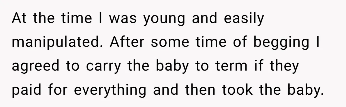 At the time I was young and easily manipulated. After some time of begging I agreed to carry the baby to term if they paid for everything and then took...