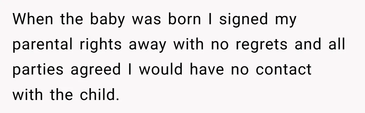 When the baby was born I signed my parental rights away with no regrets and all parties agreed I would have no contact with the child.