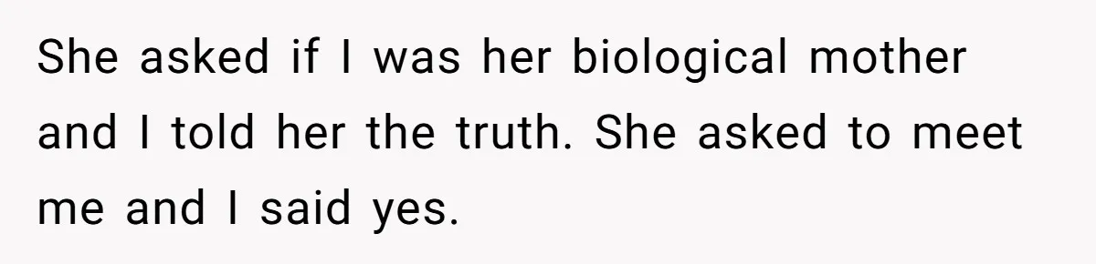 She asked if I was her biological mother and I told her the truth. She asked to meet me and I said yes.