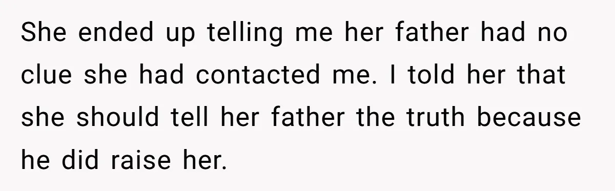 She ended up telling me her father had no clue she had contacted me. I told her that she should tell her father the truth because he did raise her.