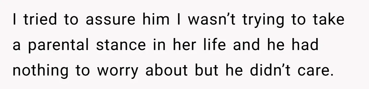 I tried to assure him I wasn’t trying to take a parental stance in her life and he had nothing to worry about but he didn’t care.