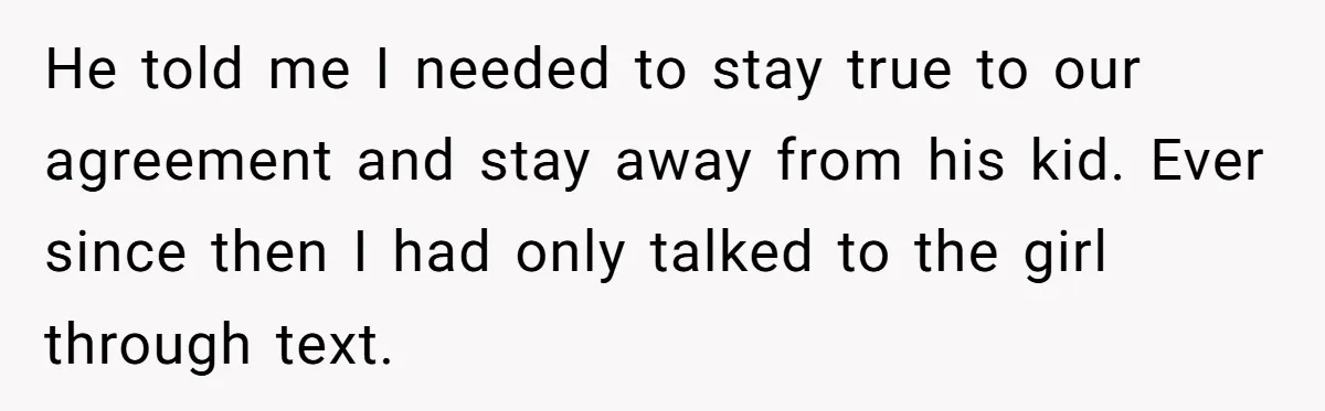 He told me I needed to stay true to our agreement and stay away from his kid. Ever since then I had only talked to the girl through text.