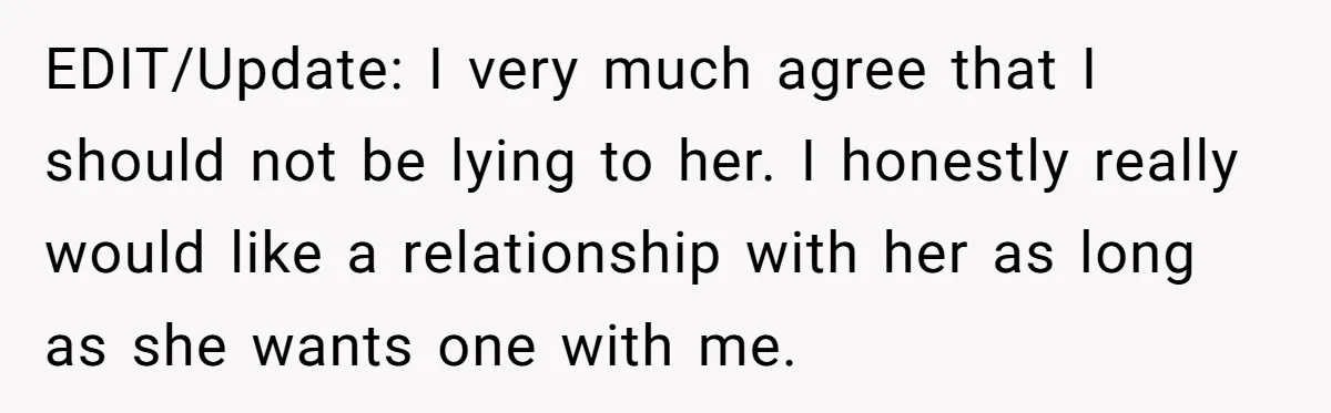 EDIT/Update: I very much agree that I should not be lying to her. I honestly really would like a relationship with her as long as she wants one with me.