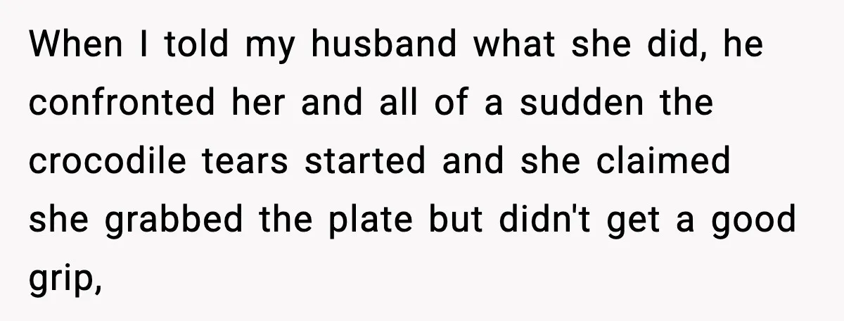 When I told my husband what she did, he confronted her and all of a sudden the crocodile tears started and she claimed she grabbed the plate but didn't get...