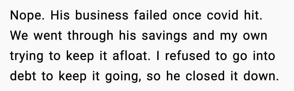 Nope. His business failed once covid hit. We went through his savings and my own trying to keep it afloat. I refused to go into debt to keep it going,...