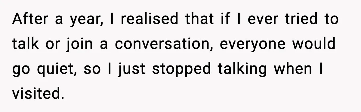 After a year, I realised that if I ever tried to talk or join a conversation, everyone would go quiet, so I just stopped talking when I visited.