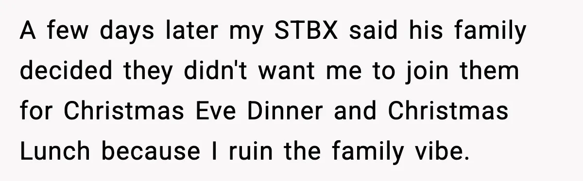 A few days later my STBX said his family decided they didn't want me to join them for Christmas Eve Dinner and Christmas Lunch because I ruin the family vibe.