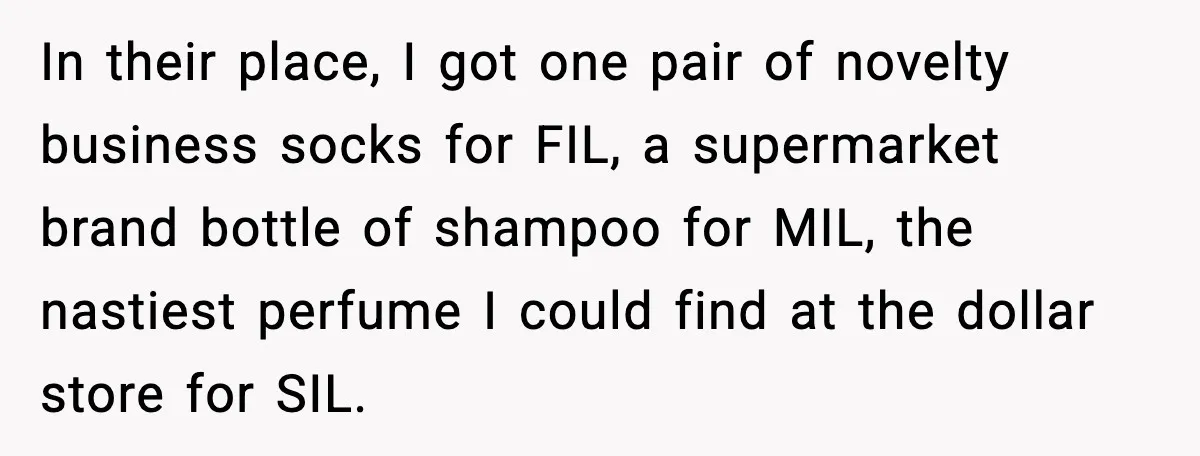 In their place, I got one pair of novelty business socks for FIL, a supermarket brand bottle of shampoo for MIL, the nastiest perfume I could find at the dollar...