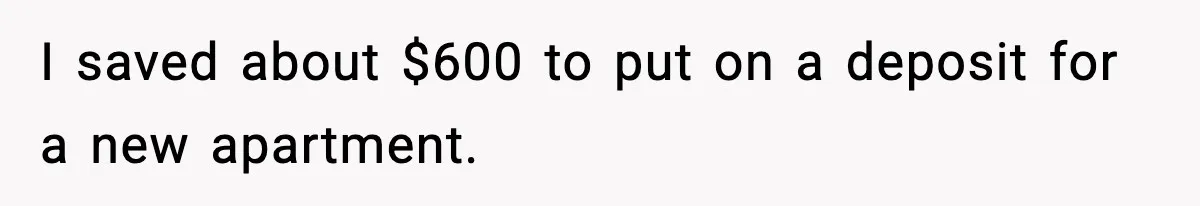 I saved about $600 to put on a deposit for a new apartment.