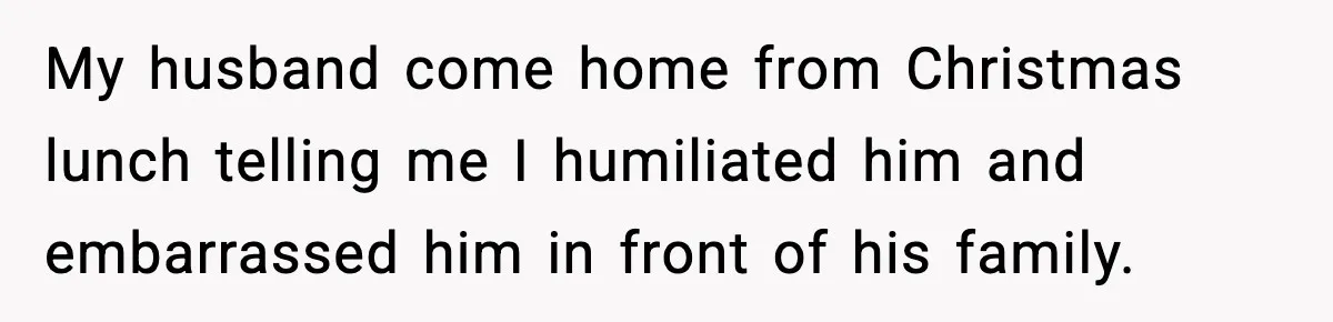 My husband come home from Christmas lunch telling me I humiliated him and embarrassed him in front of his family.