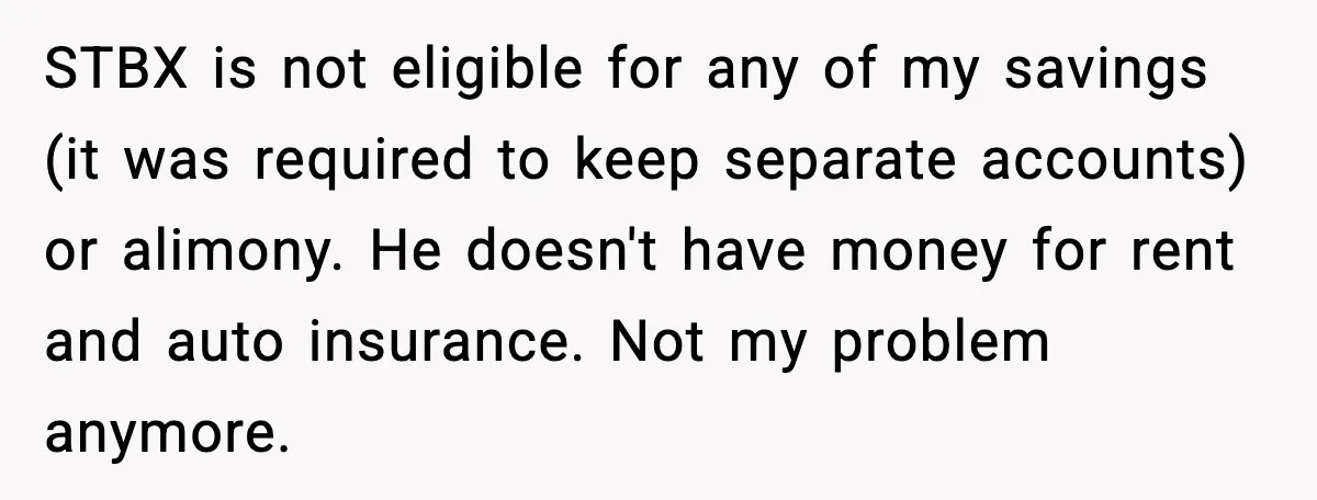STBX is not eligible for any of my savings (it was required to keep separate accounts) or alimony. He doesn't have money for rent and auto insurance. Not my problem...
