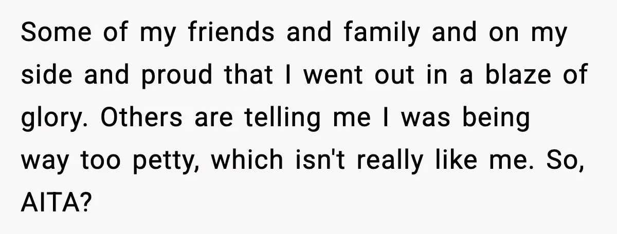 Some of my friends and family and on my side and proud that I went out in a blaze of glory. Others are telling me I was being way too...