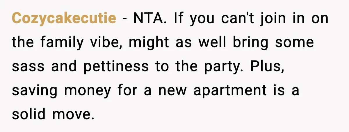 Cozycakecutie - NTA. If you can't join in on the family vibe, might as well bring some sass and pettiness to the party. Plus, saving money for a new apartment...