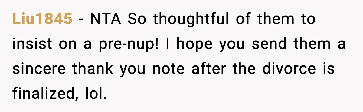 Liu1845 - NTA So thoughtful of them to insist on a pre-nup! I hope you send them a sincere thank you note after the divorce is finalized, lol.