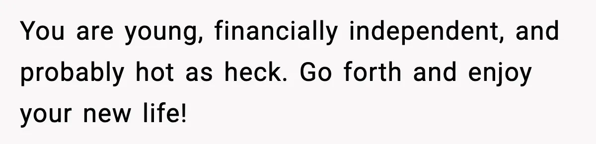 You are young, financially independent, and probably hot as heck. Go forth and enjoy your new life!