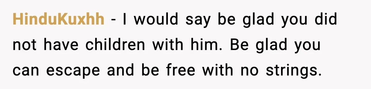 HinduKuxhh - I would say be glad you did not have children with him. Be glad you can escape and be free with no strings.