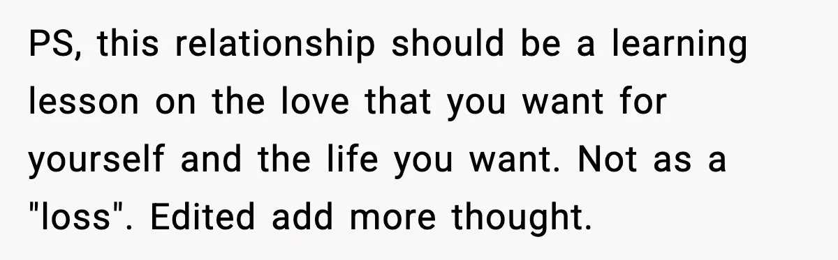 PS, this relationship should be a learning lesson on the love that you want for yourself and the life you want. Not as a "loss". Edited add more thought.