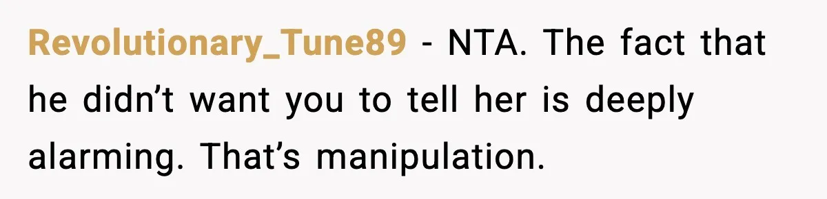 Revolutionary_Tune89 - NTA. The fact that he didn’t want you to tell her is deeply alarming. That’s manipulation.