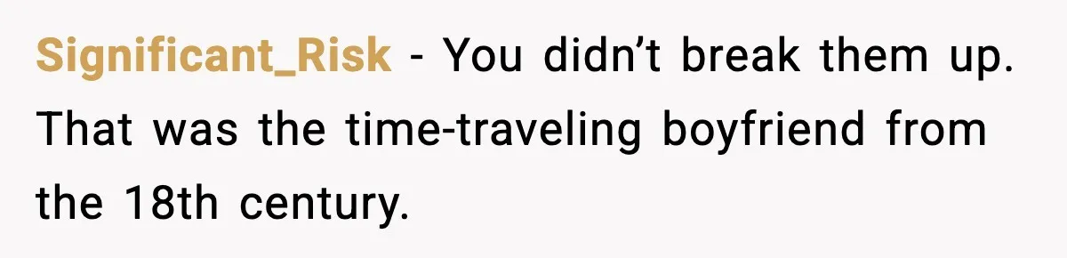 Significant_Risk - You didn’t break them up. That was the time-traveling boyfriend from the 18th century.