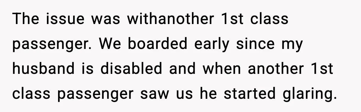 The issue was withanother 1st class passenger. We boarded early since my husband is disabled and when another 1st class passenger saw us he started glaring.