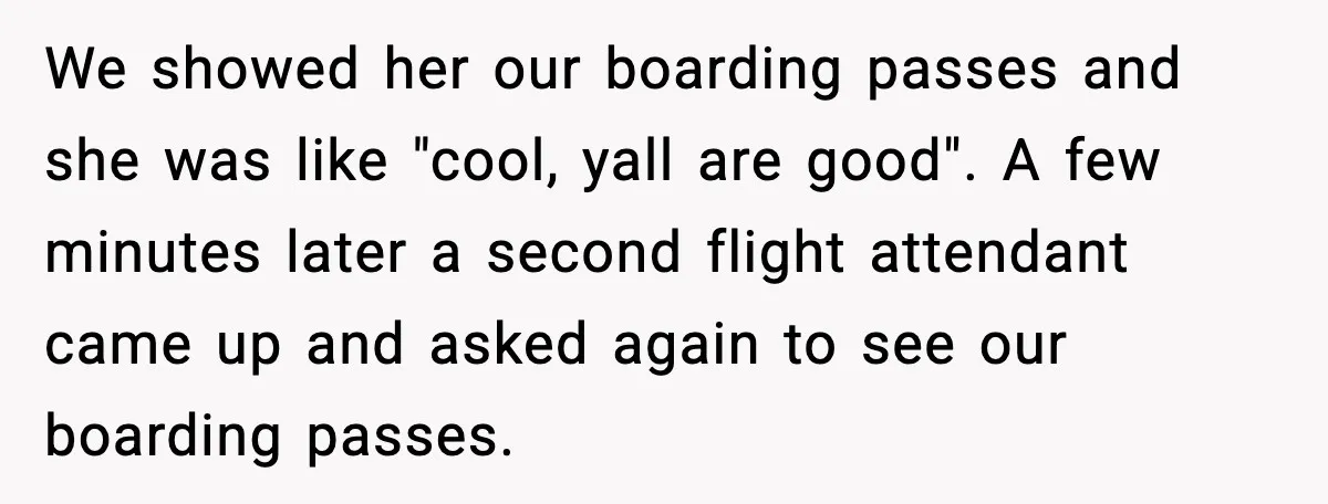 We showed her our boarding passes and she was like "cool, yall are good". A few minutes later a second flight attendant came up and asked again to see our...