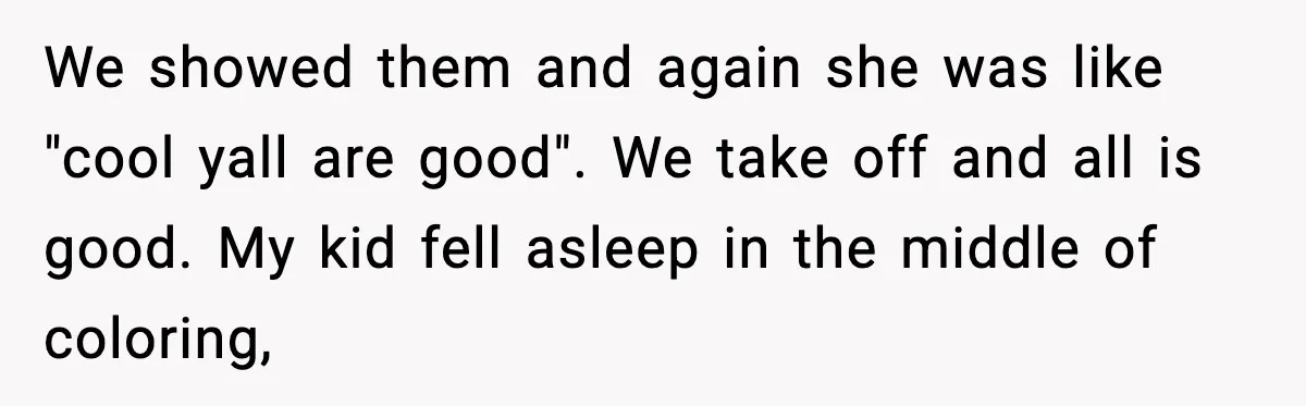 We showed them and again she was like "cool yall are good". We take off and all is good. My kid fell asleep in the middle of coloring,