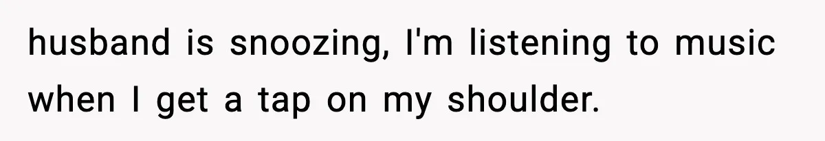 husband is snoozing, I'm listening to music when I get a tap on my shoulder.