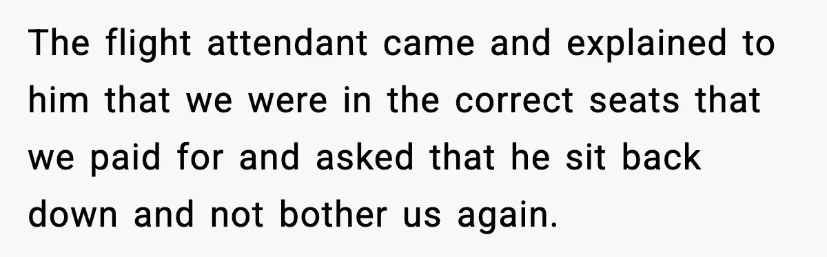 The flight attendant came and explained to him that we were in the correct seats that we paid for and asked that he sit back down and not bother us...