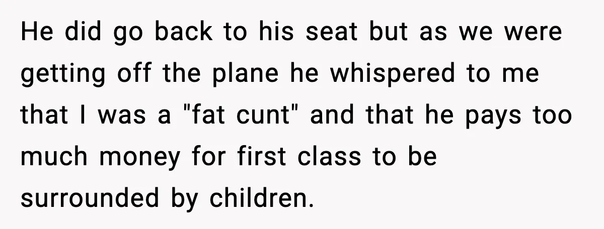 He did go back to his seat but as we were getting off the plane he whispered to me that I was a "fat cunt" and that he pays too...