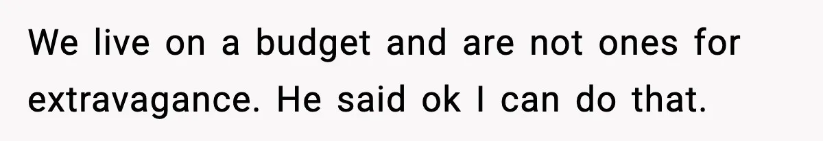 We live on a budget and are not ones for extravagance. He said ok I can do that.