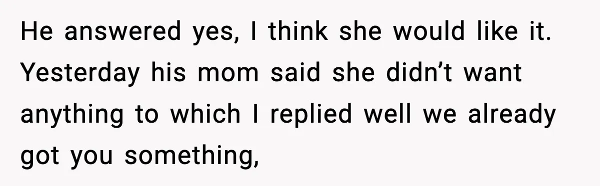 He answered yes, I think she would like it. Yesterday his mom said she didn’t want anything to which I replied well we already got you something,
