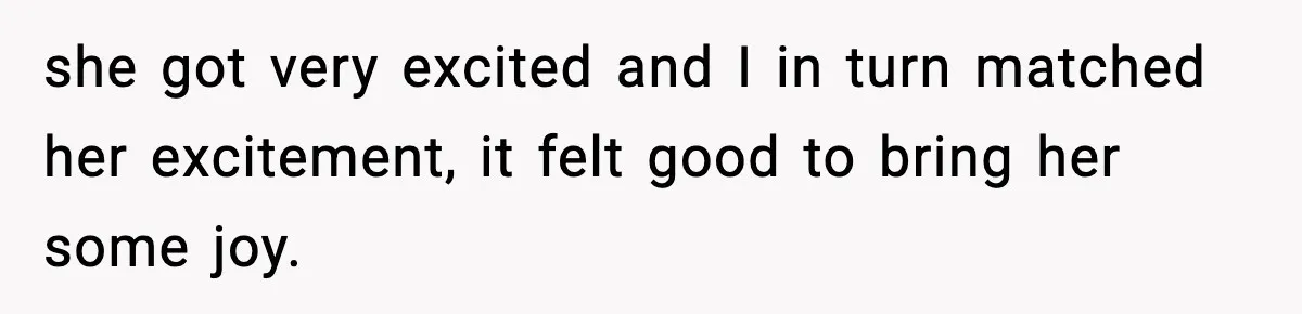she got very excited and I in turn matched her excitement, it felt good to bring her some joy.
