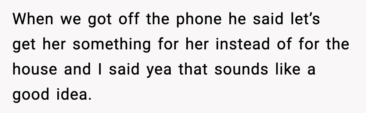 When we got off the phone he said let’s get her something for her instead of for the house and I said yea that sounds like a good idea.