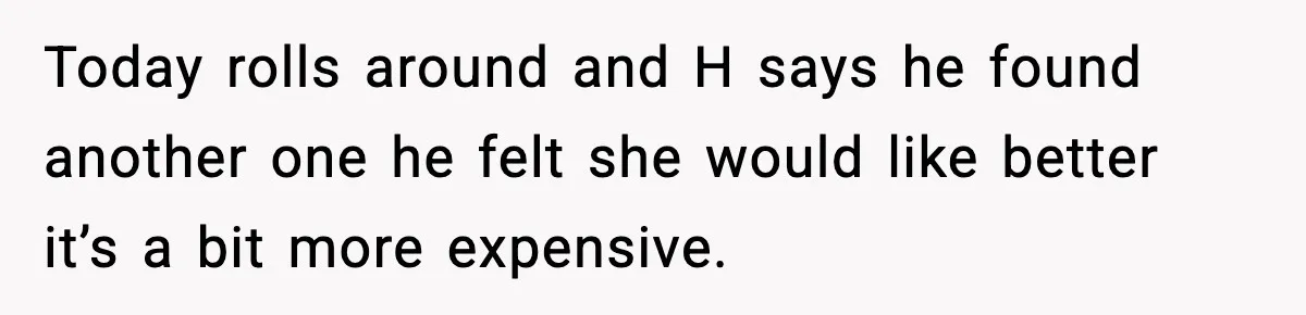 Today rolls around and H says he found another one he felt she would like better it’s a bit more expensive.