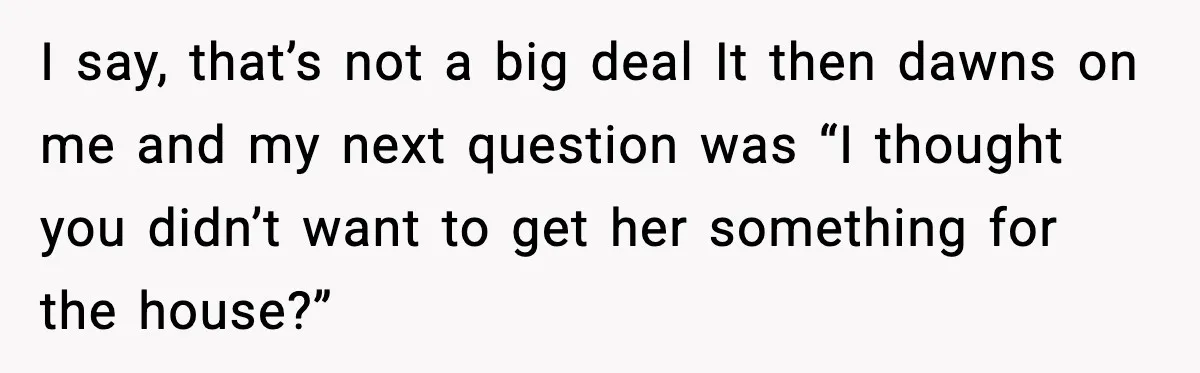 I say, that’s not a big deal It then dawns on me and my next question was “I thought you didn’t want to get her something for the house?”