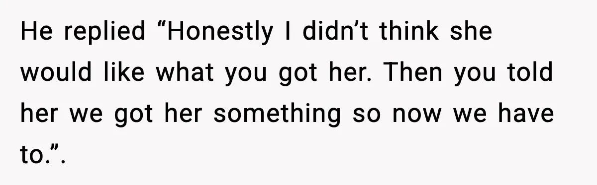 He replied “Honestly I didn’t think she would like what you got her. Then you told her we got her something so now we have to.”.