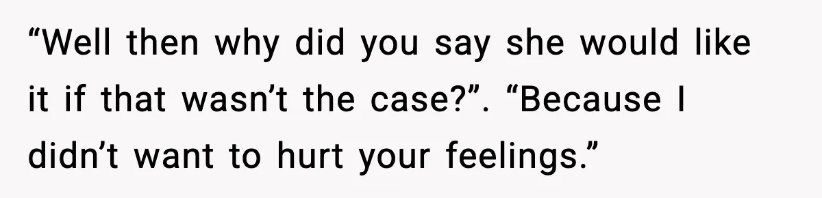 “Well then why did you say she would like it if that wasn’t the case?”. “Because I didn’t want to hurt your feelings.”