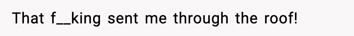 That f__king sent me through the roof!
