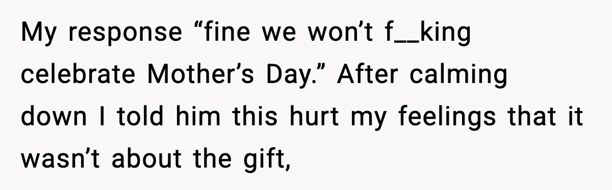 My response “fine we won’t f__king celebrate Mother’s Day.” After calming down I told him this hurt my feelings that it wasn’t about the gift,