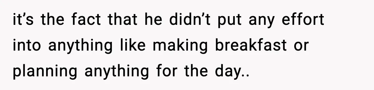 it’s the fact that he didn’t put any effort into anything like making breakfast or planning anything for the day..
