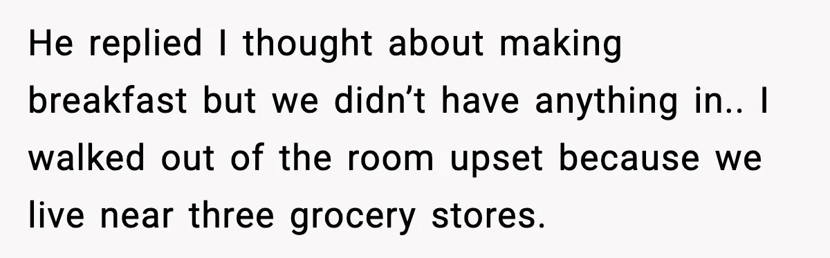 He replied I thought about making breakfast but we didn’t have anything in.. I walked out of the room upset because we live near three grocery stores.