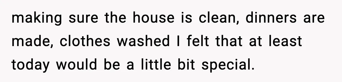 making sure the house is clean, dinners are made, clothes washed I felt that at least today would be a little bit special.