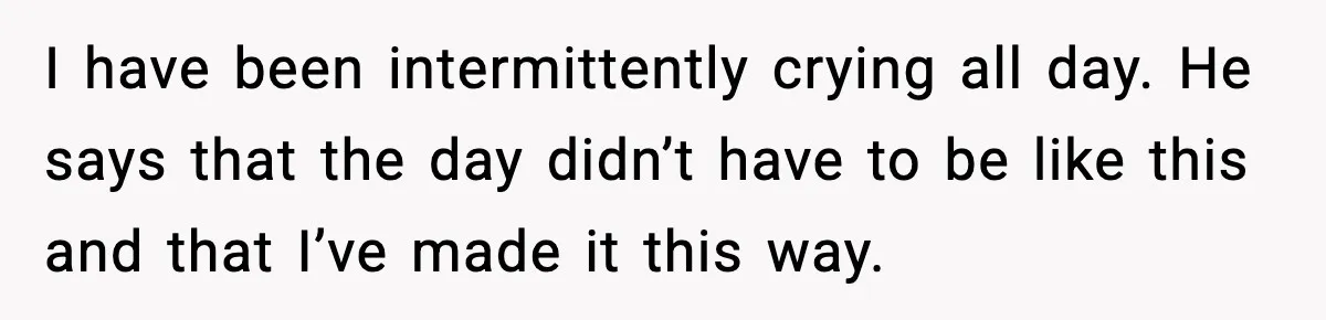 I have been intermittently crying all day. He says that the day didn’t have to be like this and that I’ve made it this way.