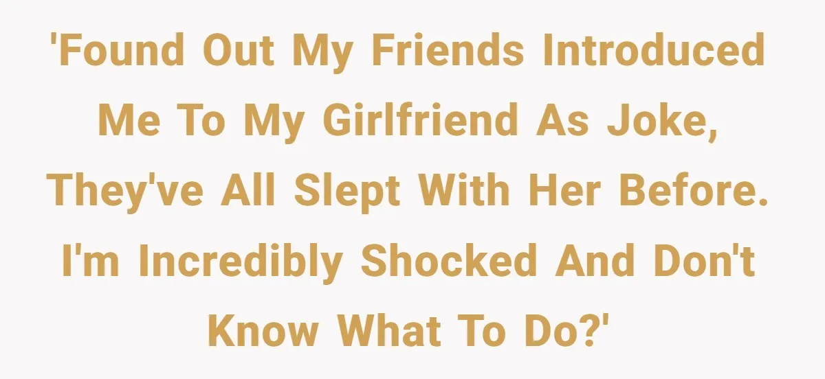'Found out my friends introduced me to my girlfriend as joke, they've all slept with her before. I'm incredibly shocked and don't know what to do?'