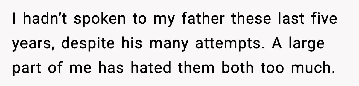 I hadn’t spoken to my father these last five years, despite his many attempts. A large part of me has hated them both too much.
