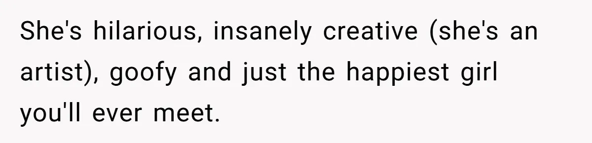 She's hilarious, insanely creative (she's an artist), goofy and just the happiest girl you'll ever meet.